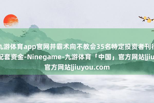 九游体育app官网并霸术向不教会35名特定投资者刊行股票召募配套资金-Ninegame-九游体育「中国」官方网站|jiuyou.com