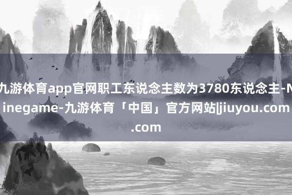 九游体育app官网职工东说念主数为3780东说念主-Ninegame-九游体育「中国」官方网站|jiuyou.com