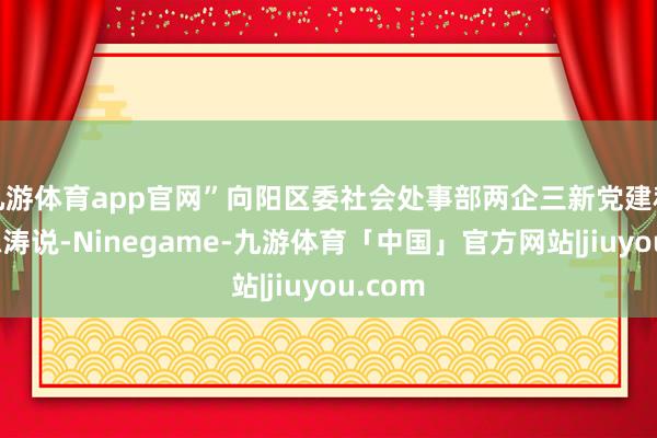 九游体育app官网”向阳区委社会处事部两企三新党建科科长陈涛说-Ninegame-九游体育「中国」官方网站|jiuyou.com