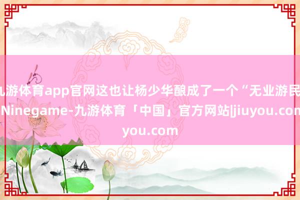 九游体育app官网这也让杨少华酿成了一个“无业游民”-Ninegame-九游体育「中国」官方网站|jiuyou.com