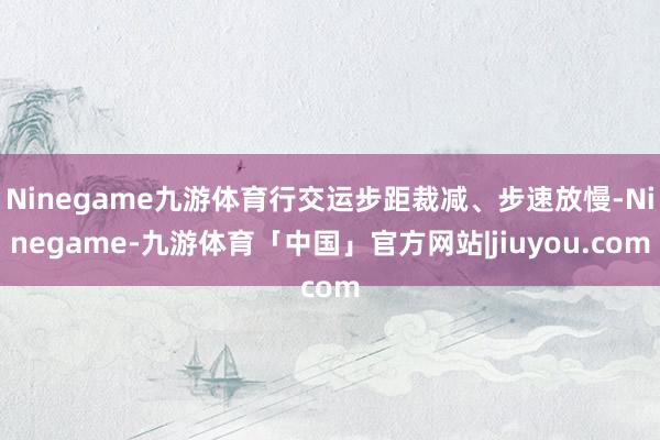 Ninegame九游体育行交运步距裁减、步速放慢-Ninegame-九游体育「中国」官方网站|jiuyou.com