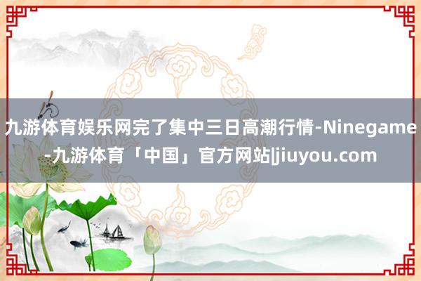 九游体育娱乐网完了集中三日高潮行情-Ninegame-九游体育「中国」官方网站|jiuyou.com