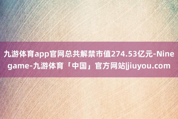 九游体育app官网总共解禁市值274.53亿元-Ninegame-九游体育「中国」官方网站|jiuyou.com