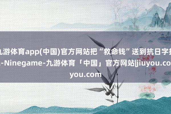 九游体育app(中国)官方网站把“救命钱”送到抗日字据地-Ninegame-九游体育「中国」官方网站|jiuyou.com