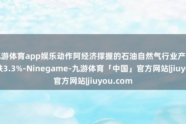 九游体育app娱乐动作阿经济撑握的石油自然气行业产量同比下跌3.3%-Ninegame-九游体育「中国」官方网站|jiuyou.com