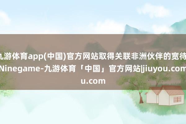 九游体育app(中国)官方网站取得关联非洲伙伴的宽待-Ninegame-九游体育「中国」官方网站|jiuyou.com