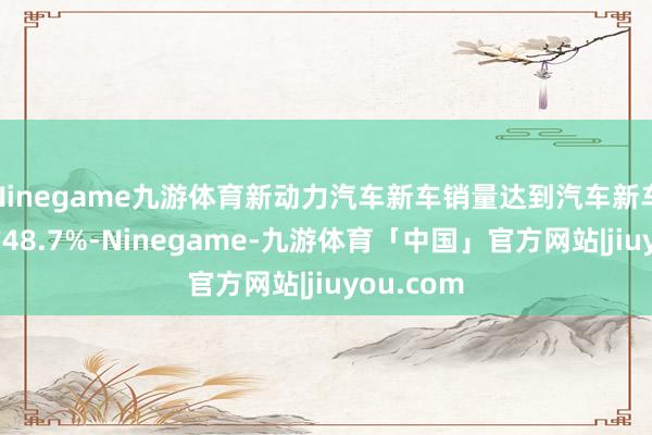 Ninegame九游体育新动力汽车新车销量达到汽车新车总销量的48.7%-Ninegame-九游体育「中国」官方网站|jiuyou.com