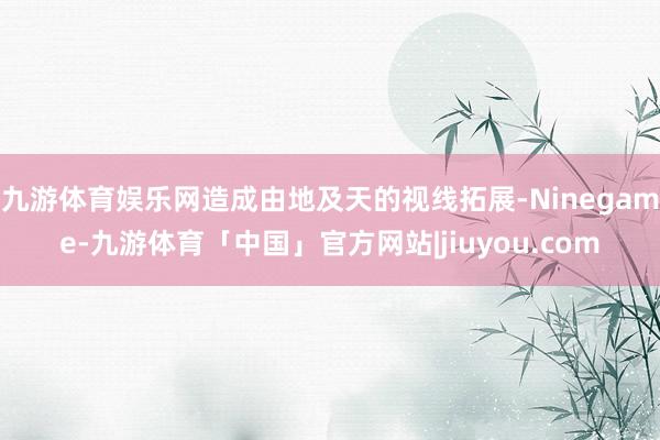 九游体育娱乐网造成由地及天的视线拓展-Ninegame-九游体育「中国」官方网站|jiuyou.com