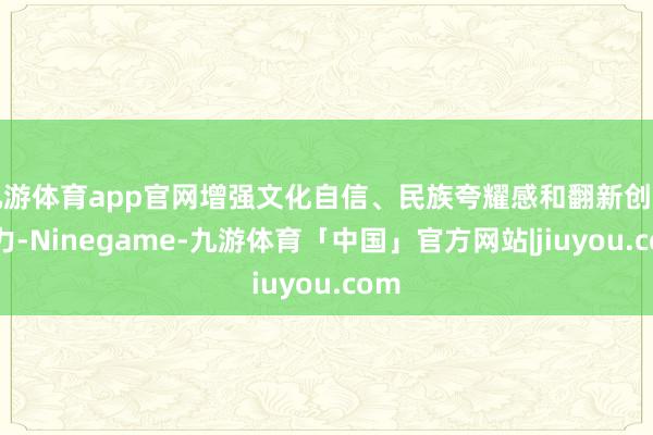 九游体育app官网增强文化自信、民族夸耀感和翻新创造活力-Ninegame-九游体育「中国」官方网站|jiuyou.com