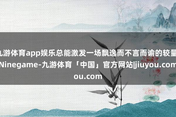 九游体育app娱乐总能激发一场飘逸而不言而谕的较量-Ninegame-九游体育「中国」官方网站|jiuyou.com