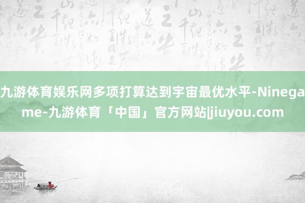 九游体育娱乐网多项打算达到宇宙最优水平-Ninegame-九游体育「中国」官方网站|jiuyou.com