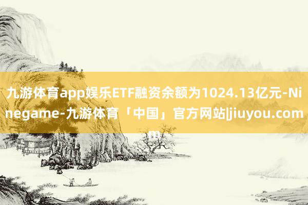 九游体育app娱乐ETF融资余额为1024.13亿元-Ninegame-九游体育「中国」官方网站|jiuyou.com