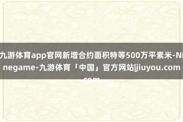 九游体育app官网新增合约面积特等500万平素米-Ninegame-九游体育「中国」官方网站|jiuyou.com