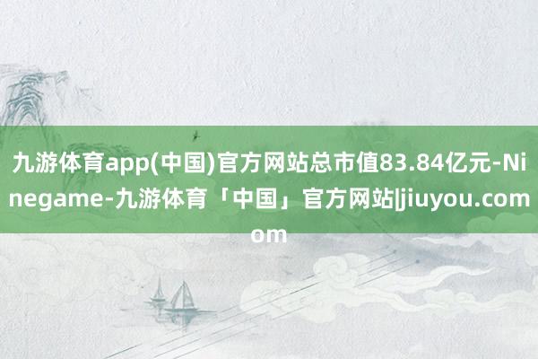 九游体育app(中国)官方网站总市值83.84亿元-Ninegame-九游体育「中国」官方网站|jiuyou.com