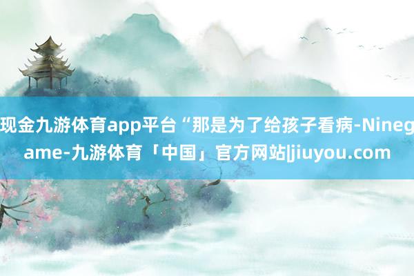 现金九游体育app平台“那是为了给孩子看病-Ninegame-九游体育「中国」官方网站|jiuyou.com