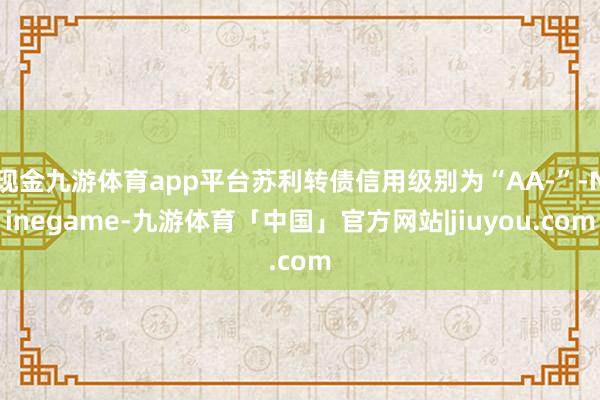 现金九游体育app平台苏利转债信用级别为“AA-”-Ninegame-九游体育「中国」官方网站|jiuyou.com