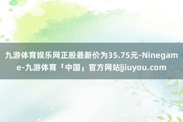 九游体育娱乐网正股最新价为35.75元-Ninegame-九游体育「中国」官方网站|jiuyou.com