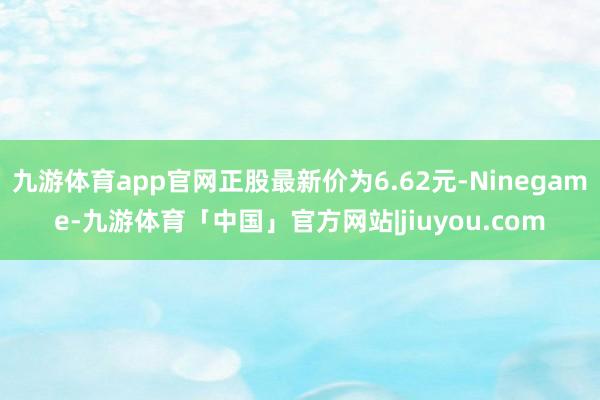 九游体育app官网正股最新价为6.62元-Ninegame-九游体育「中国」官方网站|jiuyou.com