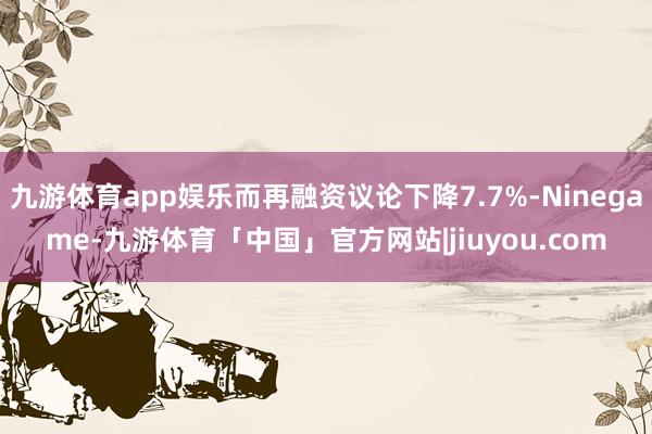 九游体育app娱乐而再融资议论下降7.7%-Ninegame-九游体育「中国」官方网站|jiuyou.com