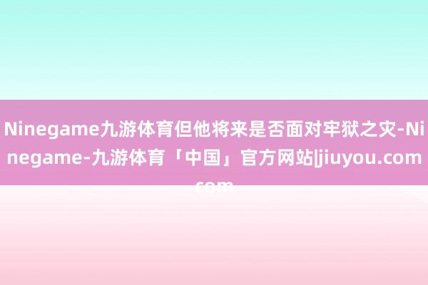 Ninegame九游体育但他将来是否面对牢狱之灾-Ninegame-九游体育「中国」官方网站|jiuyou.com