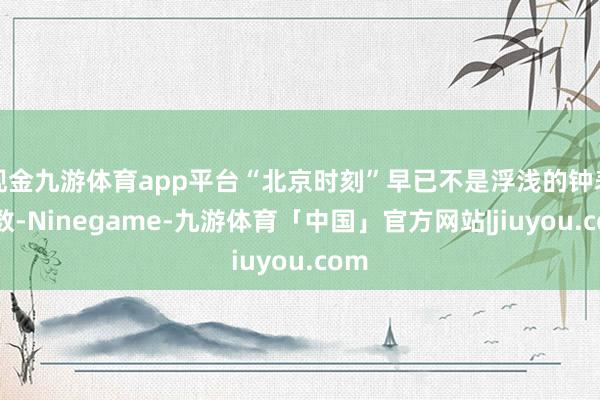 现金九游体育app平台“北京时刻”早已不是浮浅的钟表读数-Ninegame-九游体育「中国」官方网站|jiuyou.com