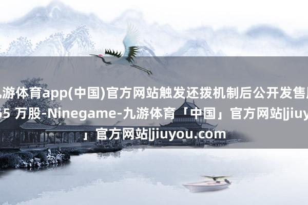 九游体育app(中国)官方网站触发还拨机制后公开发售股份为 1765 万股-Ninegame-九游体育「中国」官方网站|jiuyou.com