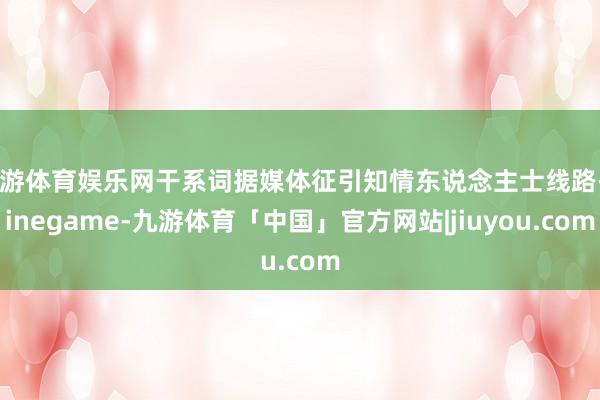 九游体育娱乐网干系词据媒体征引知情东说念主士线路-Ninegame-九游体育「中国」官方网站|jiuyou.com