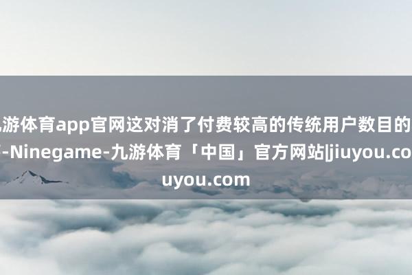 九游体育app官网这对消了付费较高的传统用户数目的着落-Ninegame-九游体育「中国」官方网站|jiuyou.com