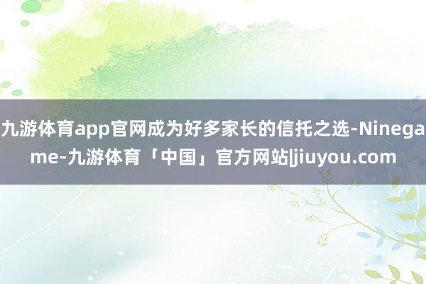 九游体育app官网成为好多家长的信托之选-Ninegame-九游体育「中国」官方网站|jiuyou.com