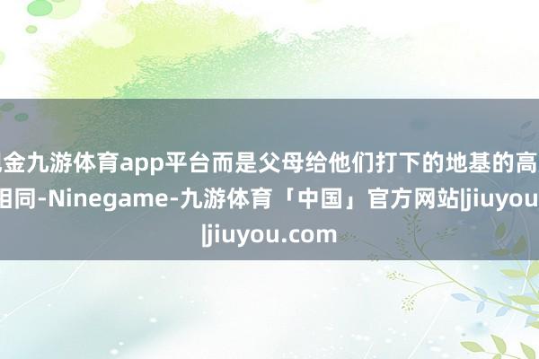 现金九游体育app平台而是父母给他们打下的地基的高度就不相同-Ninegame-九游体育「中国」官方网站|jiuyou.com