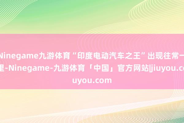 Ninegame九游体育“印度电动汽车之王”出现往常一年里-Ninegame-九游体育「中国」官方网站|jiuyou.com