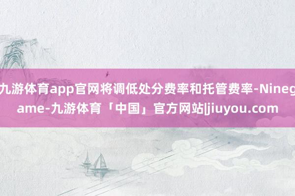 九游体育app官网将调低处分费率和托管费率-Ninegame-九游体育「中国」官方网站|jiuyou.com