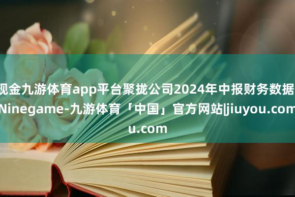 现金九游体育app平台聚拢公司2024年中报财务数据-Ninegame-九游体育「中国」官方网站|jiuyou.com
