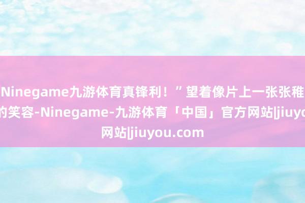 Ninegame九游体育真锋利！”望着像片上一张张稚气晴明的笑容-Ninegame-九游体育「中国」官方网站|jiuyou.com