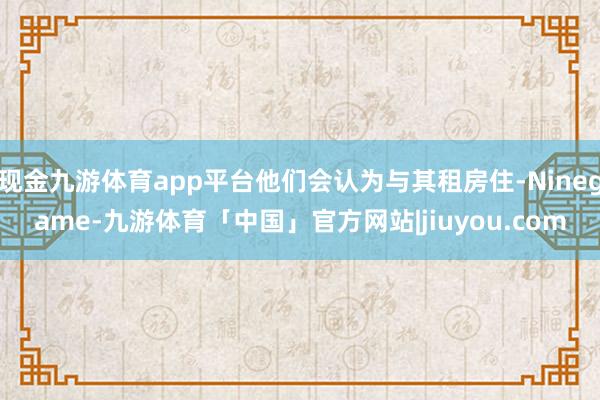 现金九游体育app平台他们会认为与其租房住-Ninegame-九游体育「中国」官方网站|jiuyou.com