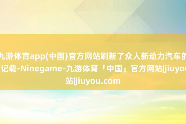九游体育app(中国)官方网站刷新了众人新动力汽车的月销量记载-Ninegame-九游体育「中国」官方网站|jiuyou.com