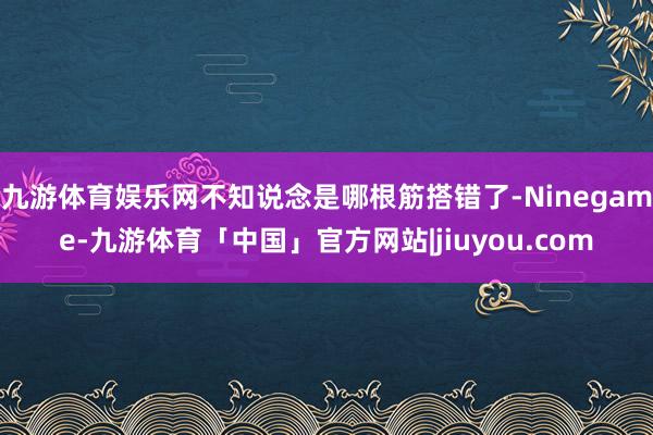 九游体育娱乐网不知说念是哪根筋搭错了-Ninegame-九游体育「中国」官方网站|jiuyou.com