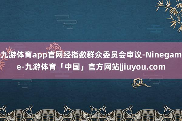 九游体育app官网经指数群众委员会审议-Ninegame-九游体育「中国」官方网站|jiuyou.com