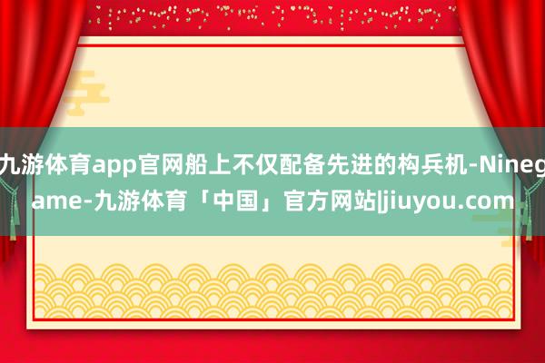 九游体育app官网船上不仅配备先进的构兵机-Ninegame-九游体育「中国」官方网站|jiuyou.com