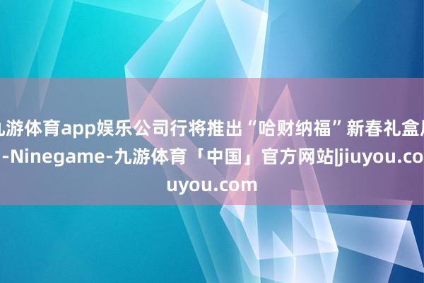 九游体育app娱乐公司行将推出“哈财纳福”新春礼盒居品-Ninegame-九游体育「中国」官方网站|jiuyou.com