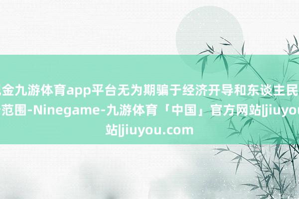 现金九游体育app平台无为期骗于经济开导和东谈主民活命各个范围-Ninegame-九游体育「中国」官方网站|jiuyou.com