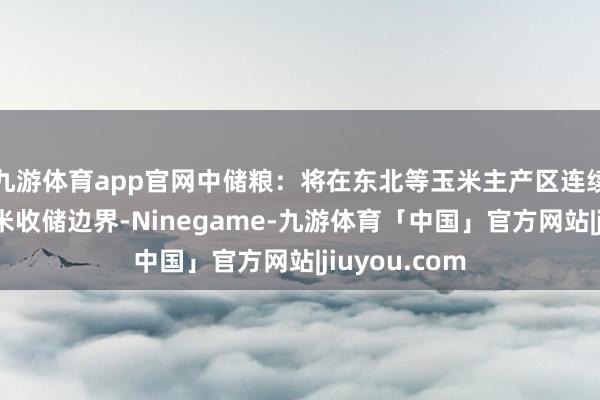 九游体育app官网中储粮:将在东北等玉米主产区连续增多国产玉米收储边界-Ninegame-九游体育「中国」官方网站|jiuyou.com