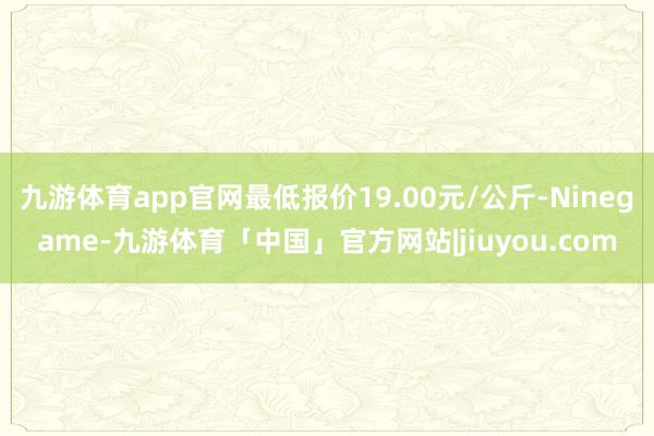 九游体育app官网最低报价19.00元/公斤-Ninegame-九游体育「中国」官方网站|jiuyou.com