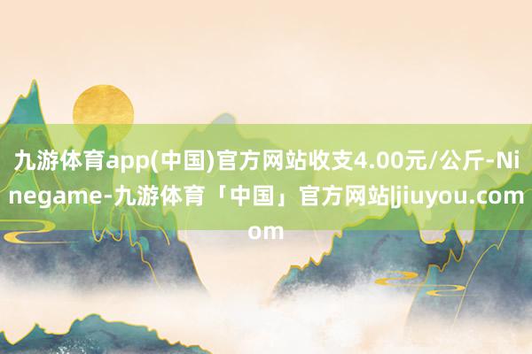 九游体育app(中国)官方网站收支4.00元/公斤-Ninegame-九游体育「中国」官方网站|jiuyou.com