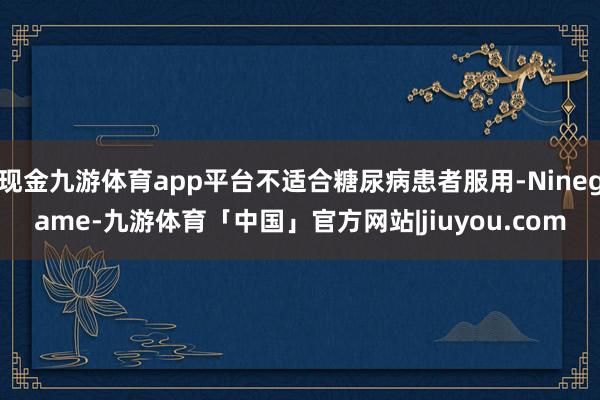 现金九游体育app平台不适合糖尿病患者服用-Ninegame-九游体育「中国」官方网站|jiuyou.com
