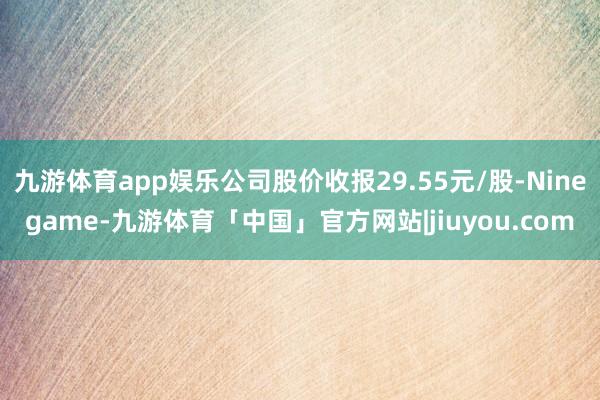九游体育app娱乐公司股价收报29.55元/股-Ninegame-九游体育「中国」官方网站|jiuyou.com