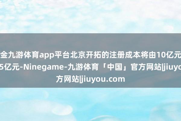现金九游体育app平台北京开拓的注册成本将由10亿元增至17.25亿元-Ninegame-九游体育「中国」官方网站|jiuyou.com
