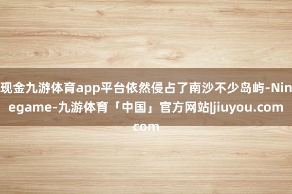 现金九游体育app平台依然侵占了南沙不少岛屿-Ninegame-九游体育「中国」官方网站|jiuyou.com