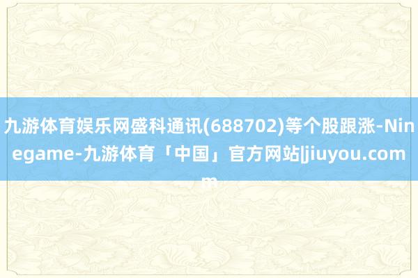 九游体育娱乐网盛科通讯(688702)等个股跟涨-Ninegame-九游体育「中国」官方网站|jiuyou.com