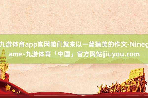 九游体育app官网咱们就来以一篇搞笑的作文-Ninegame-九游体育「中国」官方网站|jiuyou.com